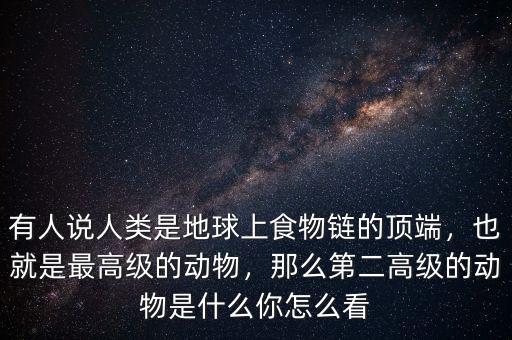 有人說人類是地球上食物鏈的頂端，也就是最高級的動物，那么第二高級的動物是什么你怎么看
