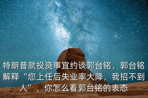 特朗普就投資事宜約談郭臺(tái)銘，郭臺(tái)銘解釋“您上任后失業(yè)率大降，我招不到人”，你怎么看郭臺(tái)銘的表態(tài)