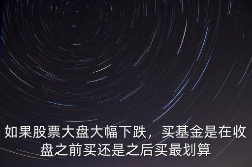如果股票大盤大幅下跌，買基金是在收盤之前買還是之后買最劃算