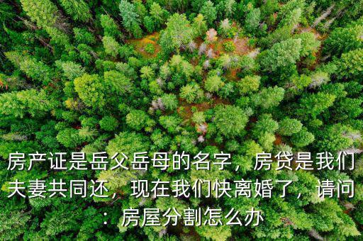 房產證是岳父岳母的名字，房貸是我們夫妻共同還，現在我們快離婚了，請問：房屋分割怎么辦