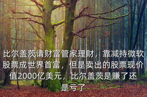 比爾蓋茨請財富管家理財，靠減持微軟股票成世界首富，但是賣出的股票現(xiàn)價值2000億美元，比爾蓋茨是賺了還是虧了