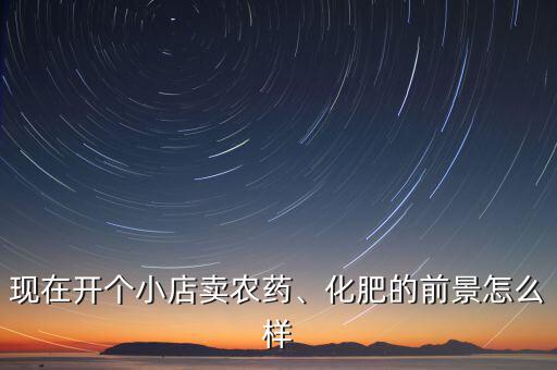 現(xiàn)在開個小店賣農(nóng)藥、化肥的前景怎么樣