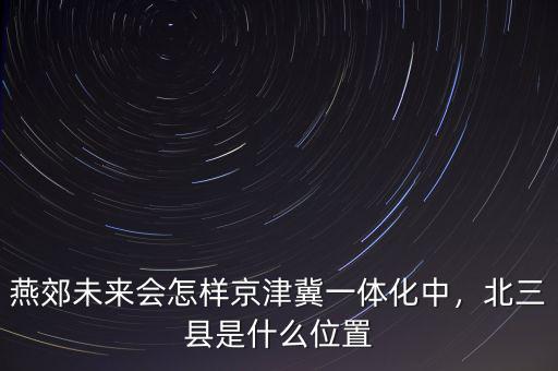 燕郊未來會怎樣京津冀一體化中，北三縣是什么位置