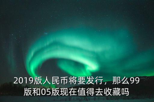 2019版人民幣將要發(fā)行，那么99版和05版現在值得去收藏嗎