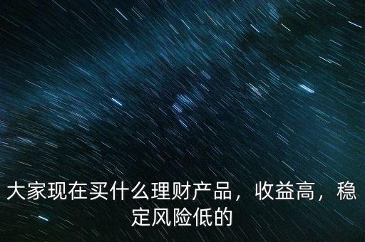 大家現(xiàn)在買什么理財(cái)產(chǎn)品，收益高，穩(wěn)定風(fēng)險(xiǎn)低的
