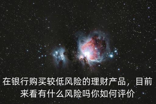 在銀行購買較低風險的理財產(chǎn)品，目前來看有什么風險嗎你如何評價