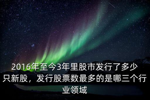 2016年至今3年里股市發(fā)行了多少只新股，發(fā)行股票數(shù)最多的是哪三個(gè)行業(yè)領(lǐng)域