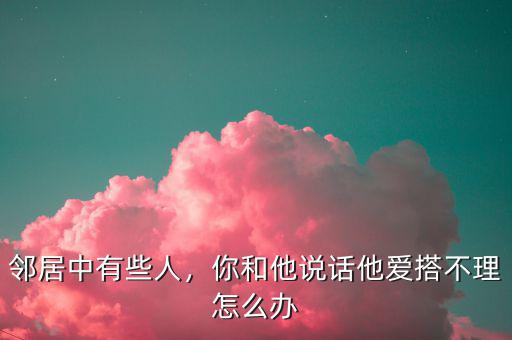 鄰居中有些人，你和他說話他愛搭不理怎么辦