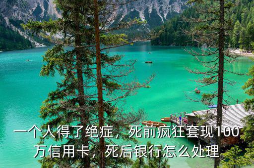 一個人得了絕癥，死前瘋狂套現(xiàn)100萬信用卡，死后銀行怎么處理