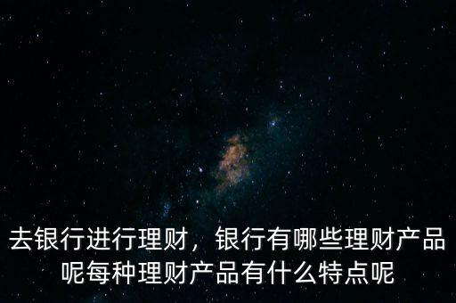 去銀行進行理財，銀行有哪些理財產品呢每種理財產品有什么特點呢