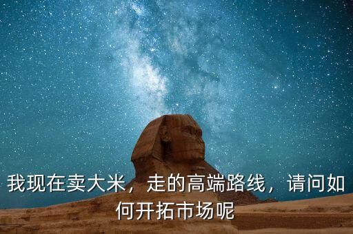 我現(xiàn)在賣大米，走的高端路線，請問如何開拓市場呢
