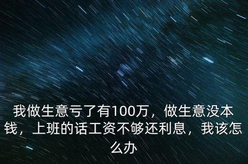 我做生意虧了有100萬，做生意沒本錢，上班的話工資不夠還利息，我該怎么辦