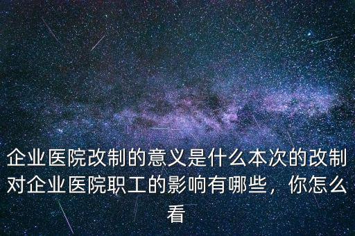 企業(yè)醫(yī)院改制的意義是什么本次的改制對企業(yè)醫(yī)院職工的影響有哪些，你怎么看