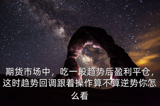 期貨市場中，吃一段趨勢后盈利平倉，這時趨勢回調跟著操作算不算逆勢你怎么看