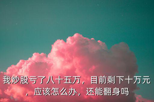 我炒股虧了八十五萬，目前剩下十萬元，應(yīng)該怎么辦，還能翻身嗎