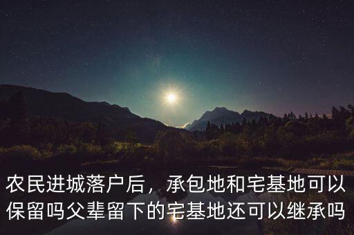 農(nóng)民進城落戶后，承包地和宅基地可以保留嗎父輩留下的宅基地還可以繼承嗎