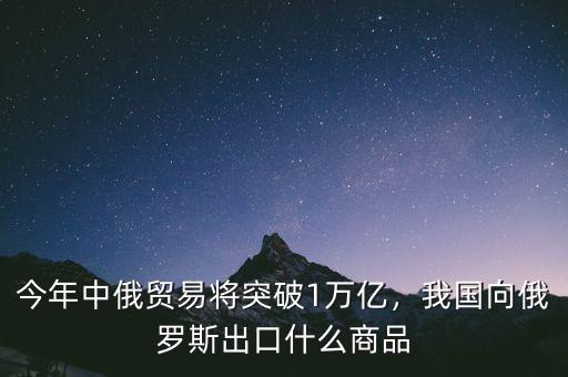 今年中俄貿(mào)易將突破1萬億，我國向俄羅斯出口什么商品