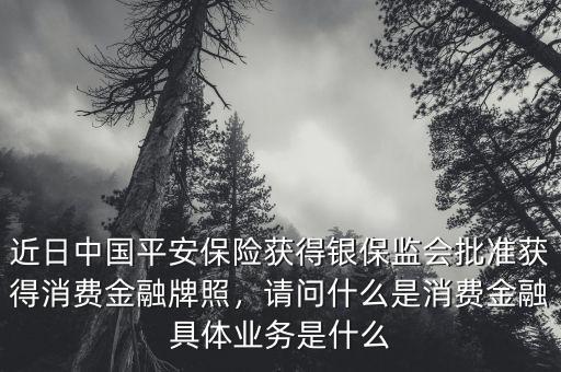 近日中國(guó)平安保險(xiǎn)獲得銀保監(jiān)會(huì)批準(zhǔn)獲得消費(fèi)金融牌照，請(qǐng)問(wèn)什么是消費(fèi)金融具體業(yè)務(wù)是什么