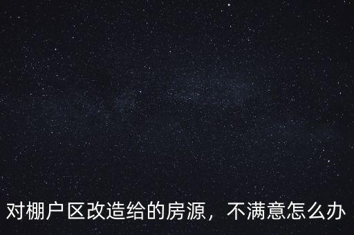 對棚戶區(qū)改造給的房源，不滿意怎么辦