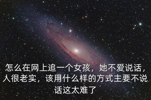 怎么在網(wǎng)上追一個女孩，她不愛說話，人很老實，該用什么樣的方式主要不說話這太難了