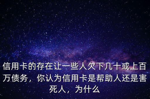 信用卡的存在讓一些人欠下幾十或上百萬債務(wù)，你認(rèn)為信用卡是幫助人還是害死人，為什么