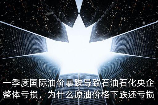 一季度國際油價暴跌導致石油石化央企整體虧損，為什么原油價格下跌還虧損
