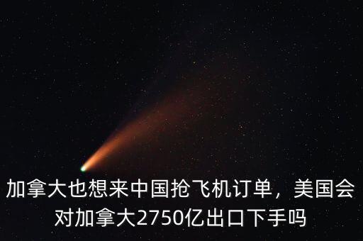加拿大也想來中國搶飛機(jī)訂單，美國會對加拿大2750億出口下手嗎