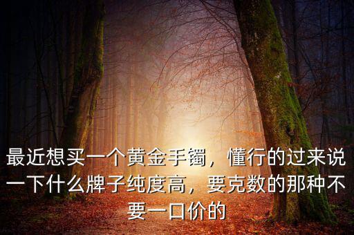 最近想買一個(gè)黃金手鐲，懂行的過來(lái)說(shuō)一下什么牌子純度高，要克數(shù)的那種不要一口價(jià)的
