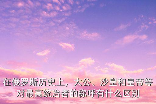 在俄羅斯歷史上，大公、沙皇和皇帝等對(duì)最高統(tǒng)治者的稱呼有什么區(qū)別
