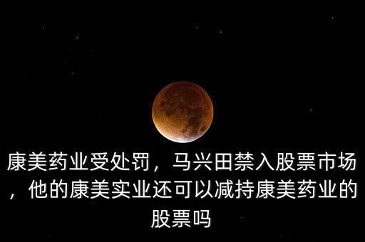 康美藥業(yè)受處罰，馬興田禁入股票市場(chǎng)，他的康美實(shí)業(yè)還可以減持康美藥業(yè)的股票嗎