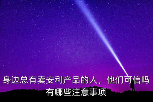 身邊總有賣(mài)安利產(chǎn)品的人，他們可信嗎有哪些注意事項(xiàng)