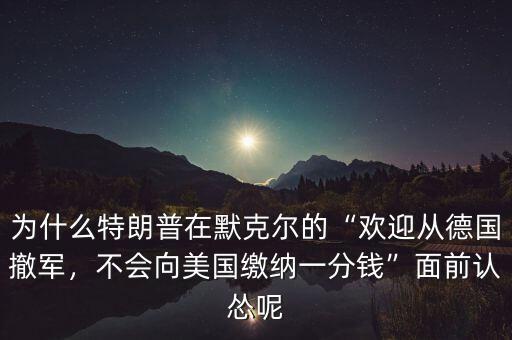 為什么特朗普在默克爾的“歡迎從德國撤軍，不會向美國繳納一分錢”面前認慫呢
