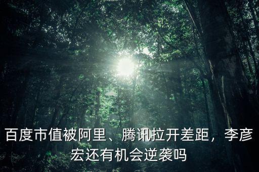 百度市值被阿里、騰訊拉開差距，李彥宏還有機(jī)會(huì)逆襲嗎