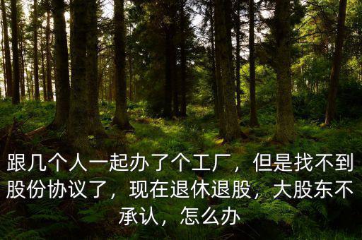 跟幾個人一起辦了個工廠，但是找不到股份協(xié)議了，現(xiàn)在退休退股，大股東不承認(rèn)，怎么辦