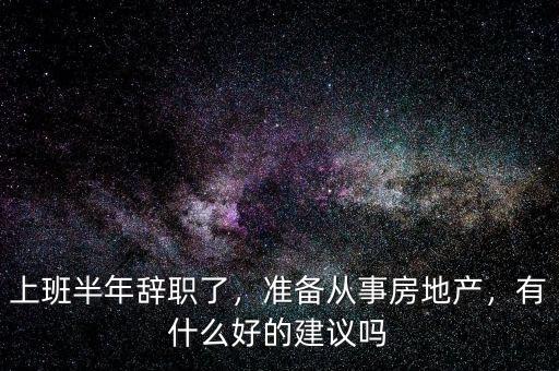 上班半年辭職了，準(zhǔn)備從事房地產(chǎn)，有什么好的建議嗎
