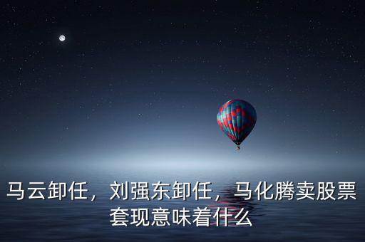馬云卸任，劉強東卸任，馬化騰賣股票套現(xiàn)意味著什么