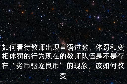 如何看待教師出現(xiàn)言語(yǔ)過(guò)激、體罰和變相體罰的行為現(xiàn)在的教師隊(duì)伍是不是存在“劣幣驅(qū)逐良幣”的現(xiàn)象，該如何改變