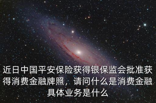 近日中國(guó)平安保險(xiǎn)獲得銀保監(jiān)會(huì)批準(zhǔn)獲得消費(fèi)金融牌照，請(qǐng)問(wèn)什么是消費(fèi)金融具體業(yè)務(wù)是什么