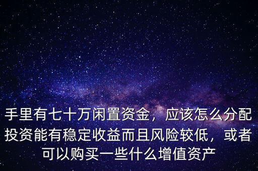 手里有七十萬(wàn)閑置資金，應(yīng)該怎么分配投資能有穩(wěn)定收益而且風(fēng)險(xiǎn)較低，或者可以購(gòu)買(mǎi)一些什么增值資產(chǎn)