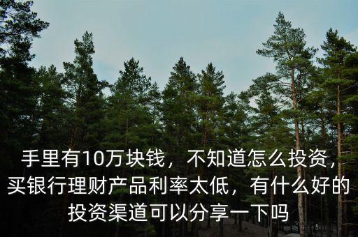 手里有10萬(wàn)塊錢，不知道怎么投資，買銀行理財(cái)產(chǎn)品利率太低，有什么好的投資渠道可以分享一下嗎