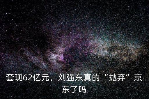 套現(xiàn)62億元，劉強(qiáng)東真的“拋棄”京東了嗎