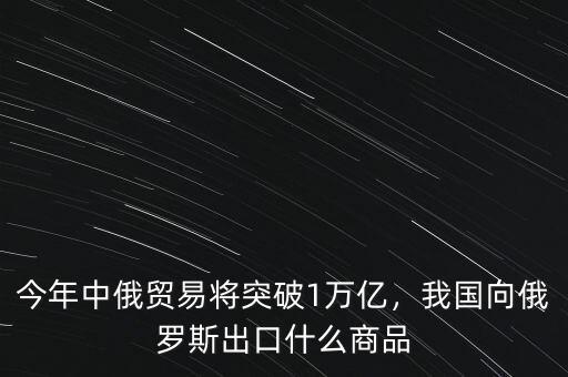 今年中俄貿(mào)易將突破1萬(wàn)億，我國(guó)向俄羅斯出口什么商品