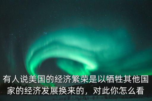 有人說美國的經(jīng)濟(jì)繁榮是以犧牲其他國家的經(jīng)濟(jì)發(fā)展換來的，對(duì)此你怎么看