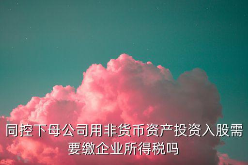 非貨幣投資被投資方交什么稅，同控下母公司用非貨幣資產(chǎn)投資入股需要繳企業(yè)所得稅嗎