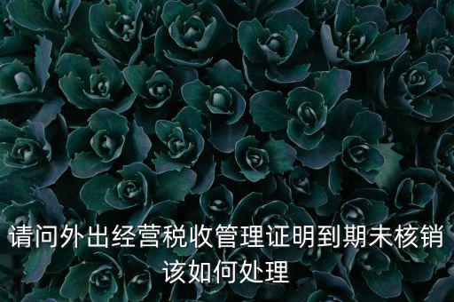 外經(jīng)證到期沒核銷有什么影響，請問外出經(jīng)營稅收管理證明到期未核銷該如何處理