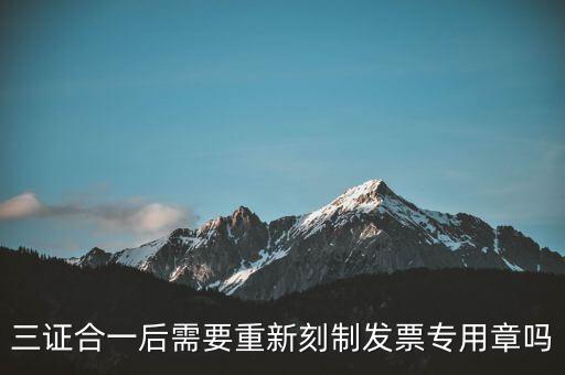 三證合一后需要改刻什么章，三證合一后 需要重新刻制發(fā)票專(zhuān)章嗎