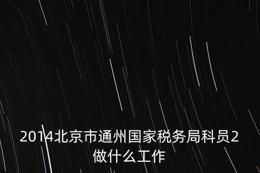 稅務(wù)所科員 二 是什么，2014北京市通州國(guó)家稅務(wù)局科員2做什么工作