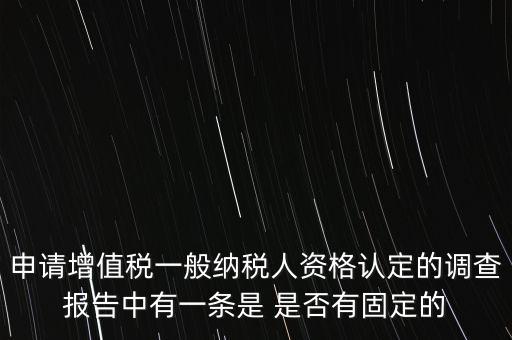 申請?jiān)鲋刀愐话慵{稅人資格認(rèn)定的調(diào)查報告中有一條是 是否有固定的