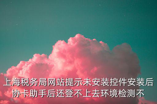 上海稅務局網(wǎng)站提示未安裝控件安裝后協(xié)卡助手后還登不上去環(huán)境檢測不