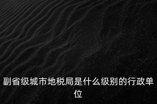 省地稅副巡視員什么級別，縣級市的地稅局副局長是什么級別的干部
